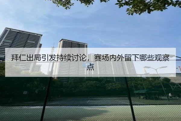 拜仁出局引发持续讨论，赛场内外留下哪些观察点