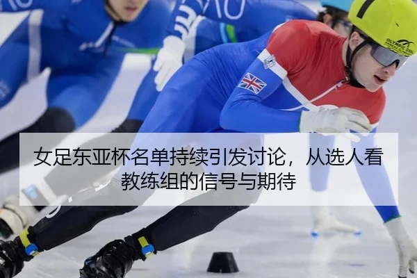 女足东亚杯名单持续引发讨论，从选人看教练组的信号与期待 - crow sport